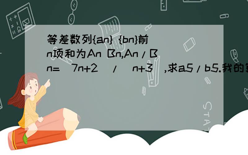 等差数列{an} {bn}前n项和为An Bn,An/Bn=(7n+2)/(n+3),求a5/b5.我的算法是a5/b5=(A5-A4)/(B5-B4)为什么不对?