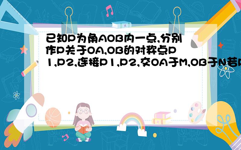 已知P为角AOB内一点,分别作P关于OA,OB的对称点P1,P2,连接P1,P2,交OA于M,OB于N若P1P2等于10求三角形PMN的周长