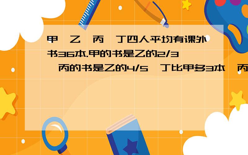 甲、乙、丙、丁四人平均有课外书36本.甲的书是乙的2/3,丙的书是乙的4/5,丁比甲多3本,丙有课外书多少本?