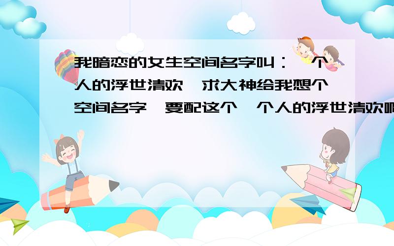 我暗恋的女生空间名字叫：一个人的浮世清欢,求大神给我想个空间名字,要配这个一个人的浮世清欢啊!