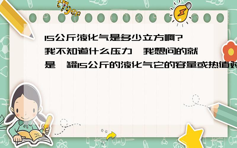 15公斤液化气是多少立方啊?我不知道什么压力,我想问的就是一罐15公斤的液化气它的容量或热值对比天然气是多少立方