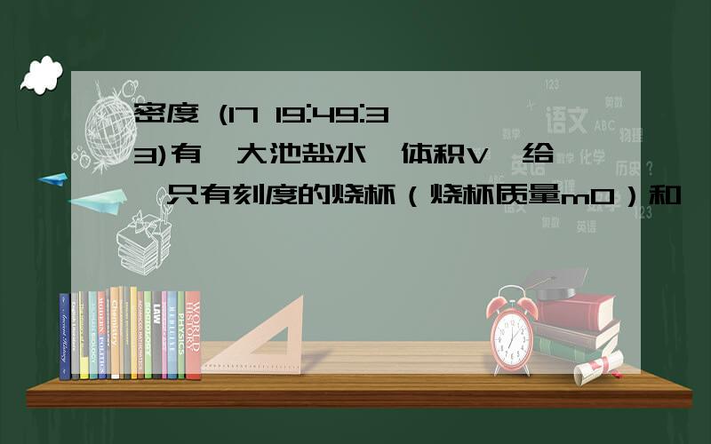 密度 (17 19:49:33)有一大池盐水,体积V,给一只有刻度的烧杯（烧杯质量m0）和一台天平,用上面的测量条件,测算池中盐水含盐总质量（水密度ρ0）（以上条件有要用到）