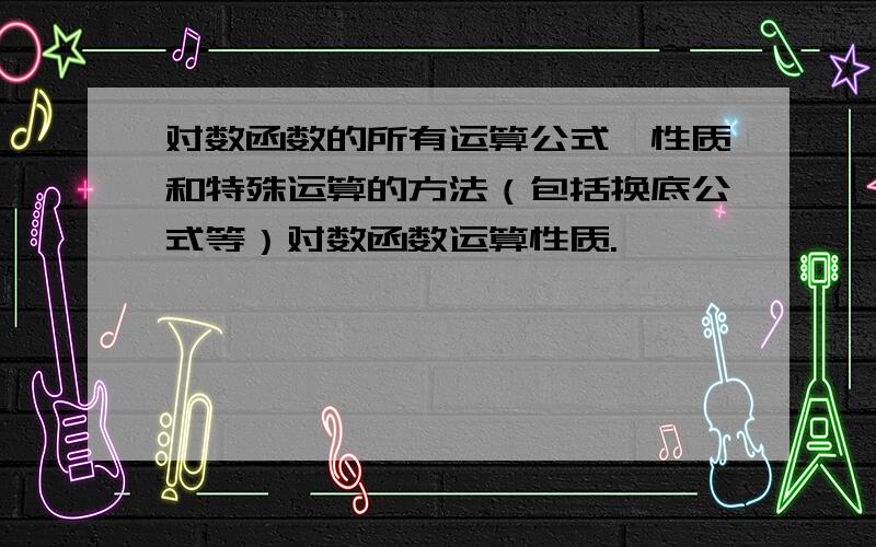 对数函数的所有运算公式、性质和特殊运算的方法（包括换底公式等）对数函数运算性质.