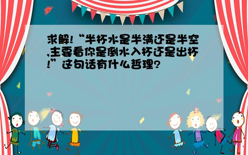 求解!“半杯水是半满还是半空,主要看你是倒水入杯还是出杯!”这句话有什么哲理?