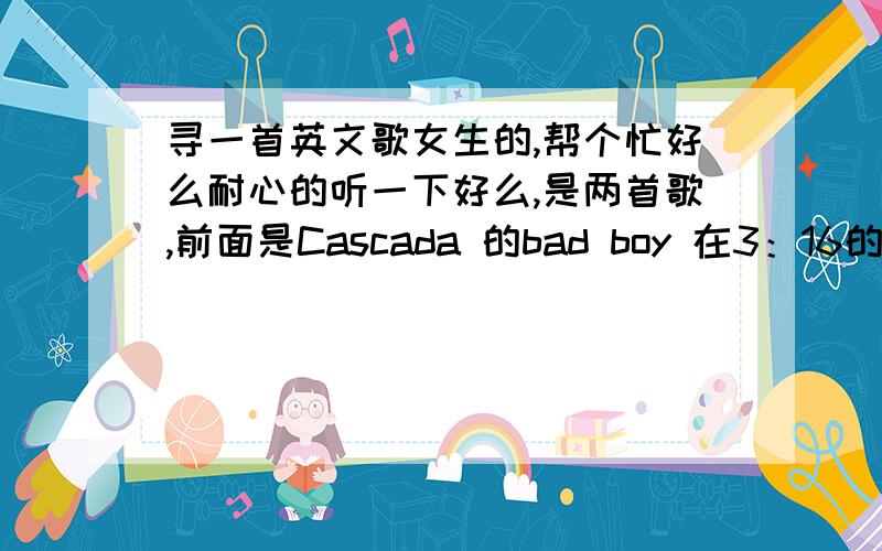 寻一首英文歌女生的,帮个忙好么耐心的听一下好么,是两首歌,前面是Cascada 的bad boy 在3：16的时候是另外一首歌.帮我找下那首歌,会追加分数的,