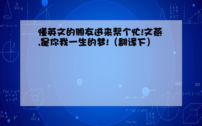 懂英文的朋友进来帮个忙!文燕,是你我一生的梦!（翻译下）