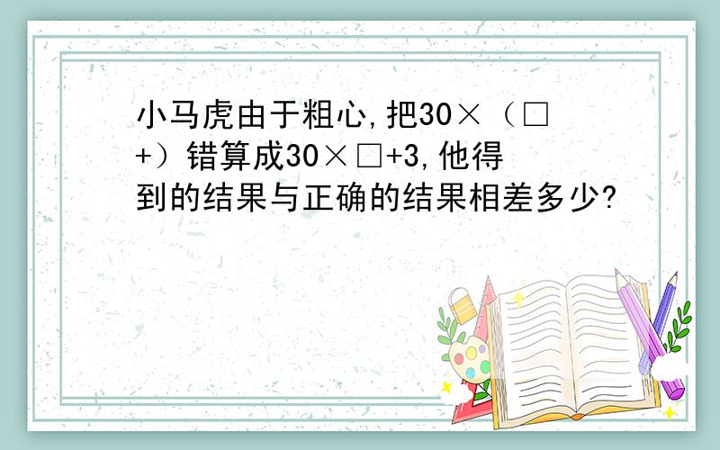 小马虎由于粗心,把30×（□+）错算成30×□+3,他得到的结果与正确的结果相差多少?