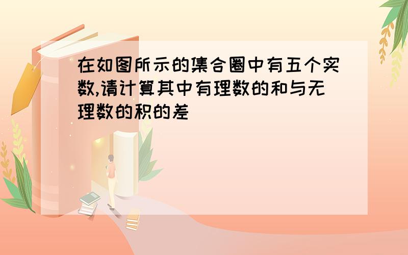 在如图所示的集合圈中有五个实数,请计算其中有理数的和与无理数的积的差