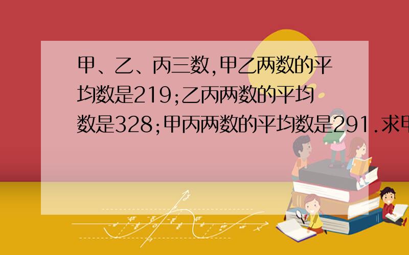 甲、乙、丙三数,甲乙两数的平均数是219;乙丙两数的平均数是328;甲丙两数的平均数是291.求甲、乙、丙三数