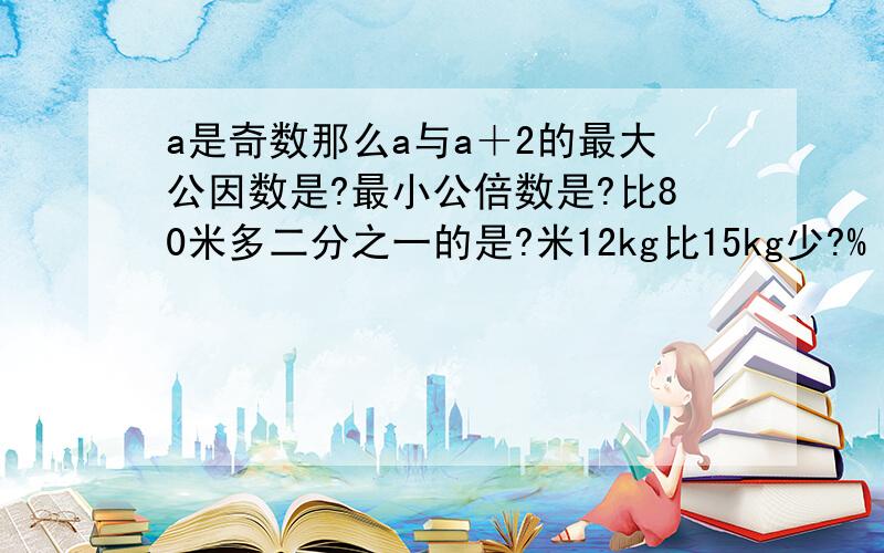 a是奇数那么a与a＋2的最大公因数是?最小公倍数是?比80米多二分之一的是?米12kg比15kg少?%