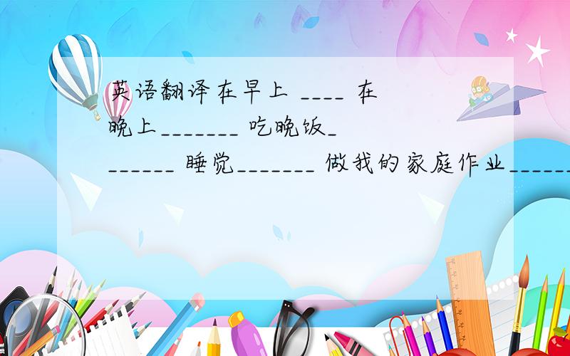 英语翻译在早上 ____ 在晚上_______ 吃晚饭_______ 睡觉_______ 做我的家庭作业_____________ 回家______ 六点吃饭________ 跑步_______ 去上学_______洗澡________ 为.感谢__________ 了解关于