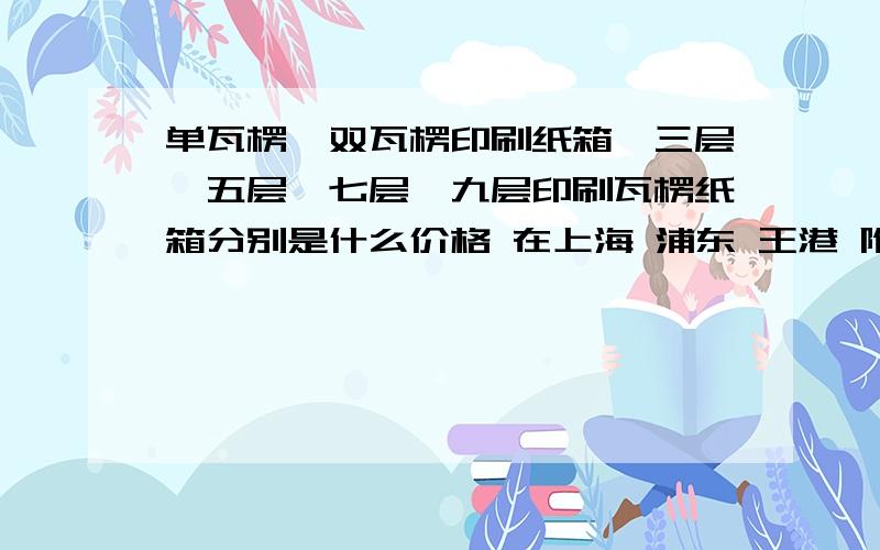 单瓦楞、双瓦楞印刷纸箱、三层、五层、七层、九层印刷瓦楞纸箱分别是什么价格 在上海 浦东 王港 附近