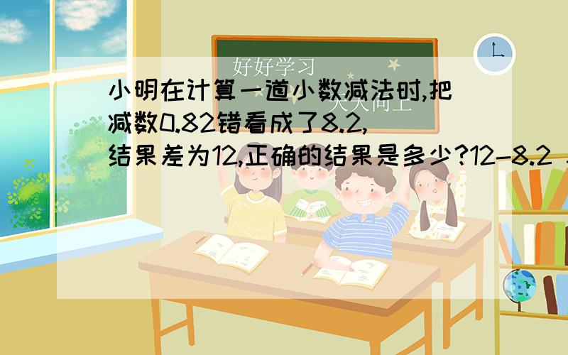 小明在计算一道小数减法时,把减数0.82错看成了8.2,结果差为12,正确的结果是多少?12-8.2 3.8+0.82 请问这样做对嘛?谢谢大哥哥或者大姐姐