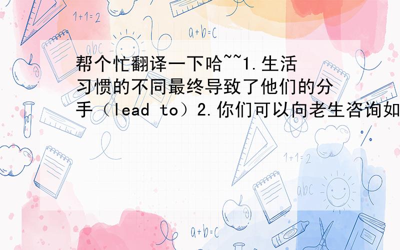 帮个忙翻译一下哈~~1.生活习惯的不同最终导致了他们的分手（lead to）2.你们可以向老生咨询如何充分利用大学里的许多空闲时间（inquire,take advantage of）3.凯特整天忙于学习,所以年年得奖学