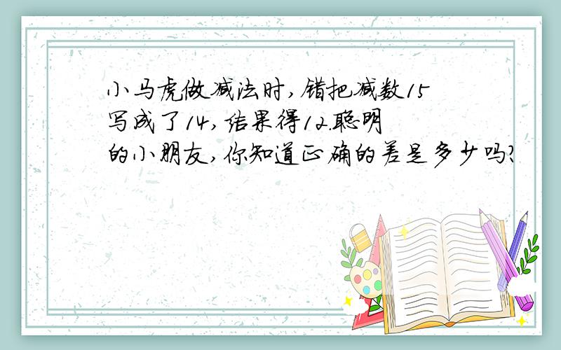 小马虎做减法时,错把减数15写成了14,结果得12.聪明的小朋友,你知道正确的差是多少吗?