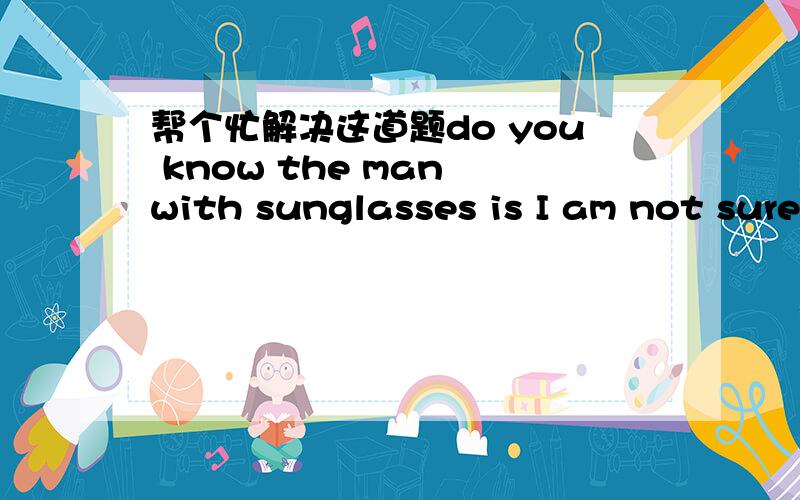 帮个忙解决这道题do you know the man with sunglasses is I am not sure .Maybe a reporter.A.who B.what C.where 为什么用what而不用who.能不能具体一点！