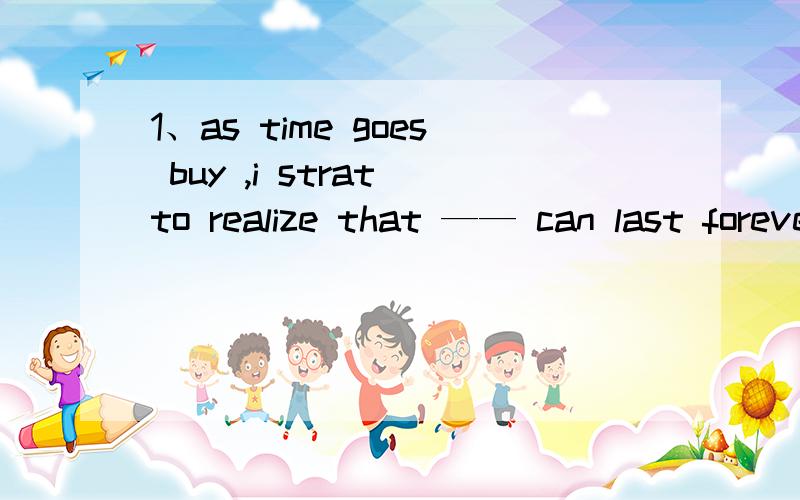 1、as time goes buy ,i strat to realize that —— can last forever in the changing world A something B everything C anything D nothing2、Over the last two years ,i ——that no matter what happens ,we are all in this togetherA learn B am learnin