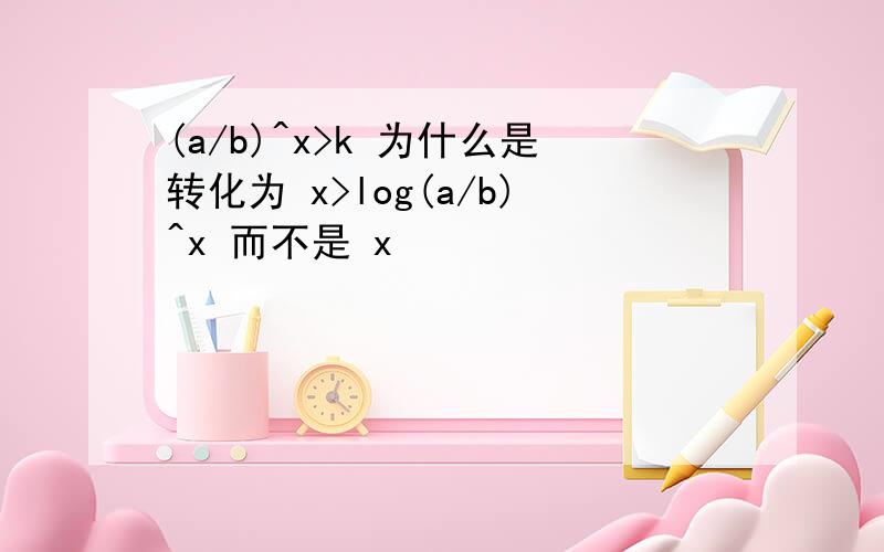 (a/b)^x>k 为什么是转化为 x>log(a/b)^x 而不是 x