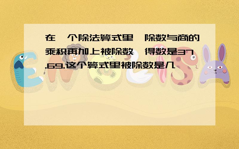 在一个除法算式里,除数与商的乘积再加上被除数,得数是37.69.这个算式里被除数是几