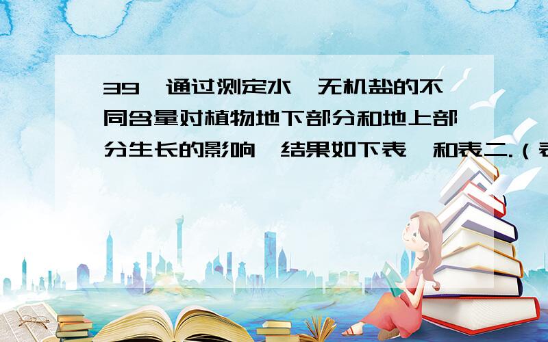 39、通过测定水、无机盐的不同含量对植物地下部分和地上部分生长的影响,结果如下表一和表二.（表一）土壤水分含量对生长17天的玉米苗根系和地上部分的生长的影响土壤含水量（%） 地