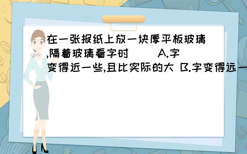 在一张报纸上放一块厚平板玻璃,隔着玻璃看字时（ ）A.字变得近一些,且比实际的大 B.字变得远一些,且比实际的大 C.字变得近一些,大小没有变化 D.字变得远一些,大小没有变化