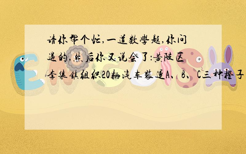 请你帮个忙,一道数学题,你问过的,然后你又说会了：黄陂区李集镇组织20辆汽车装运A、B、C三种橙子共100吨到武汉销售.按计划,20辆汽车只能装同一种橙子,且必须装满,信息如下：品种 A B C每