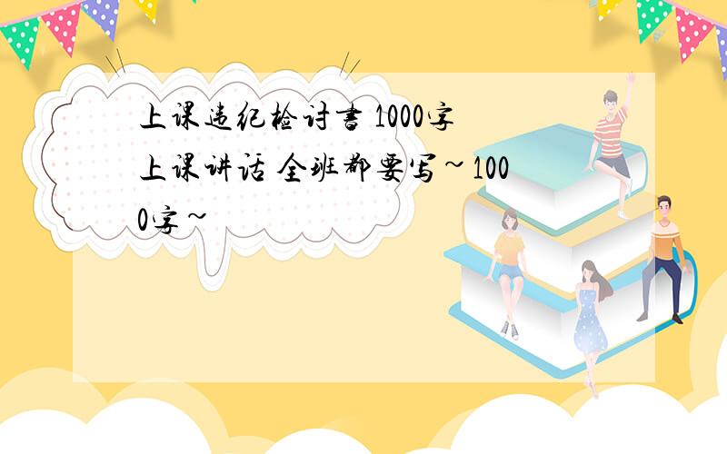 上课违纪检讨书 1000字 上课讲话 全班都要写~1000字~