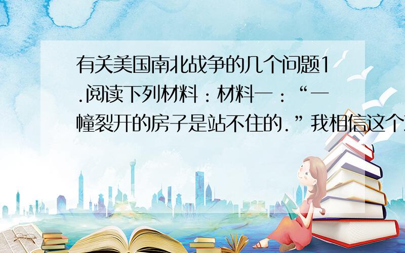 有关美国南北战争的几个问题1.阅读下列材料：材料一：“一幢裂开的房子是站不住的.”我相信这个政府不能永远维持半奴隶和半自由的状态.我不期望联邦解散,我不期望房子崩塌,但我的却