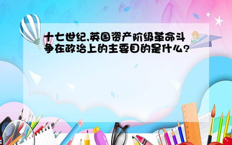 十七世纪,英国资产阶级革命斗争在政治上的主要目的是什么?