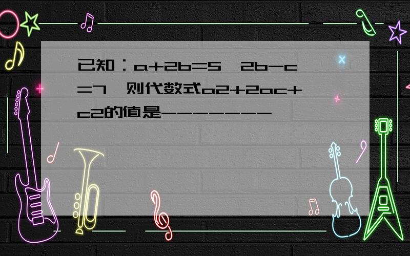 已知：a+2b=5,2b-c=7,则代数式a2+2ac+c2的值是-------