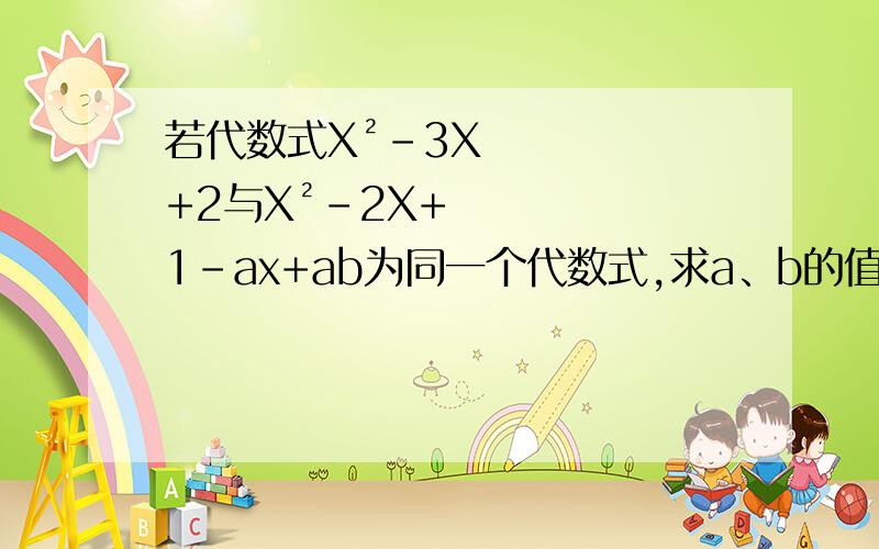 若代数式X²-3X+2与X²-2X+1-ax+ab为同一个代数式,求a、b的值.