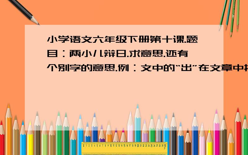 小学语文六年级下册第十课.题目：两小儿辩日.求意思.还有个别字的意思.例：文中的“出”在文章中指什么?好了就这么多.谁的解析全面给最佳答案.