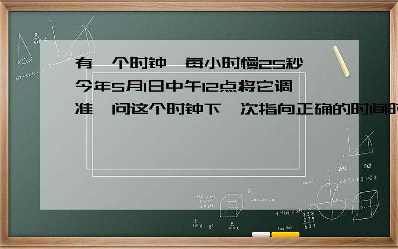 有一个时钟,每小时慢25秒,今年5月1日中午12点将它调准,问这个时钟下一次指向正确的时间时几月几日几时几分?正确的时间是中午`12:00,还是半夜12:00?