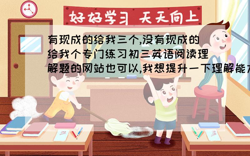 有现成的给我三个,没有现成的给我个专门练习初三英语阅读理解题的网站也可以,我想提升一下理解能力.最好是阅读理解题的网站!