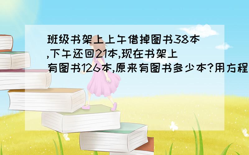 班级书架上上午借掉图书38本,下午还回21本,现在书架上有图书126本,原来有图书多少本?用方程做