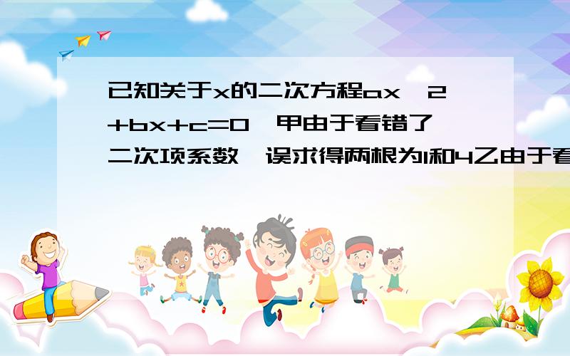 已知关于x的二次方程ax^2+bx+c=0,甲由于看错了二次项系数,误求得两根为1和4乙由于看错了一次项系数和常数项符号,误求得两根为-2和6.