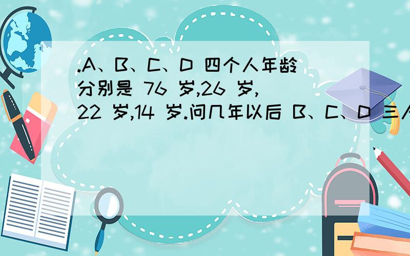 .A、B、C、D 四个人年龄分别是 76 岁,26 岁,22 岁,14 岁.问几年以后 B、C、D 三人的年 龄之和与 A 相等?要说理由