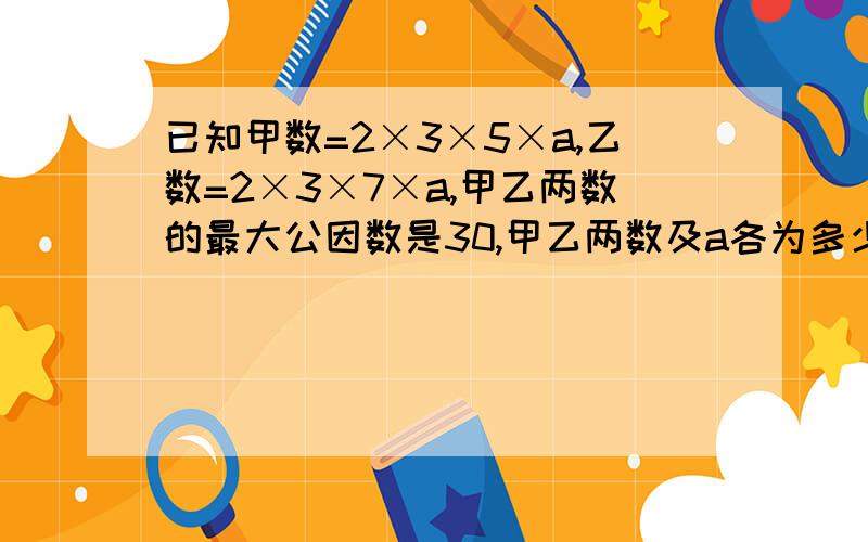 已知甲数=2×3×5×a,乙数=2×3×7×a,甲乙两数的最大公因数是30,甲乙两数及a各为多少?高悬赏哦!记得写过程哦!