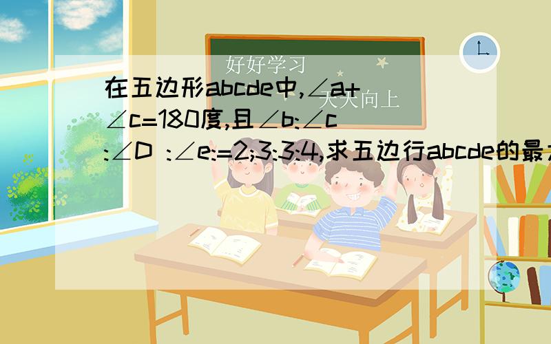 在五边形abcde中,∠a+∠c=180度,且∠b:∠c:∠D :∠e:=2;3:3:4,求五边行abcde的最大内角的度数5多打了个5