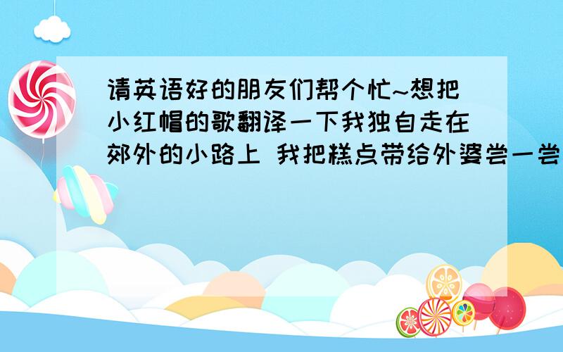 请英语好的朋友们帮个忙~想把小红帽的歌翻译一下我独自走在郊外的小路上 我把糕点带给外婆尝一尝 她家住在又远又僻静的地方 我要当心路上是否有大灰狼 当太阳下山冈 我要赶回家 同妈