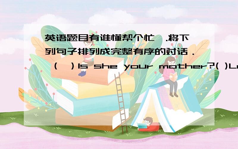 英语题目有谁懂帮个忙一.将下列句子排列成完整有序的对话． （ ）Is she your mother?( )Look,this is my family photo.( )Who's she?( )No,she isn't.( )This is your father,I think.( )She's my aunt,Mrs Brown.( )Yes,he is.二．英