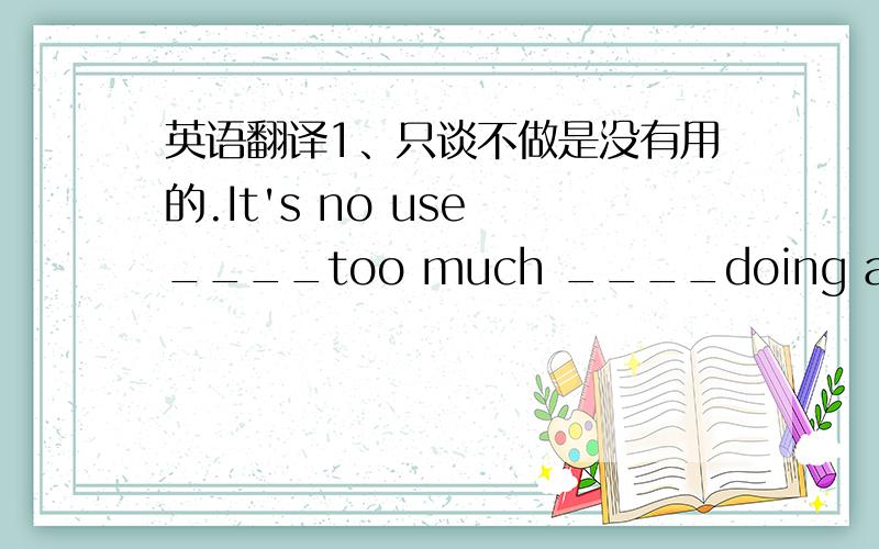 英语翻译1、只谈不做是没有用的.It's no use ____too much ____doing anything.2、请给我们提建议并给予指导.Please give us some advice ang ____ ____ ____ ____.3、我们必须采取措施对付毒品走私.We must take measures _