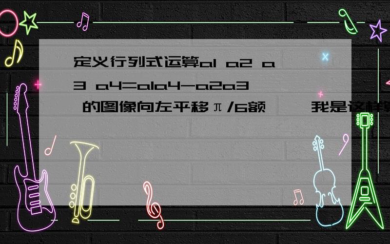 定义行列式运算a1 a2 a3 a4=a1a4-a2a3 的图像向左平移π/6额…… 我是这样算的,原式=2sin(2x-π÷3）=2sin(2(x+π÷6）-π除以3=2sin2x 如果这么算,就选B了,但是答案是A,我的想法是哪里错了?请指教!