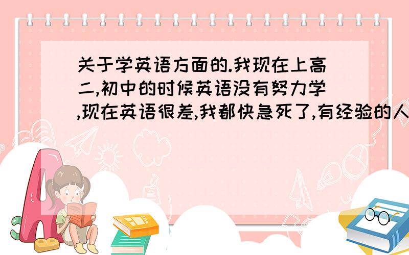 关于学英语方面的.我现在上高二,初中的时候英语没有努力学,现在英语很差,我都快急死了,有经验的人帮帮忙,给我说一说方法,怎么样可以吧英语快速补起来.还有我是学文的,如果可以,也给我