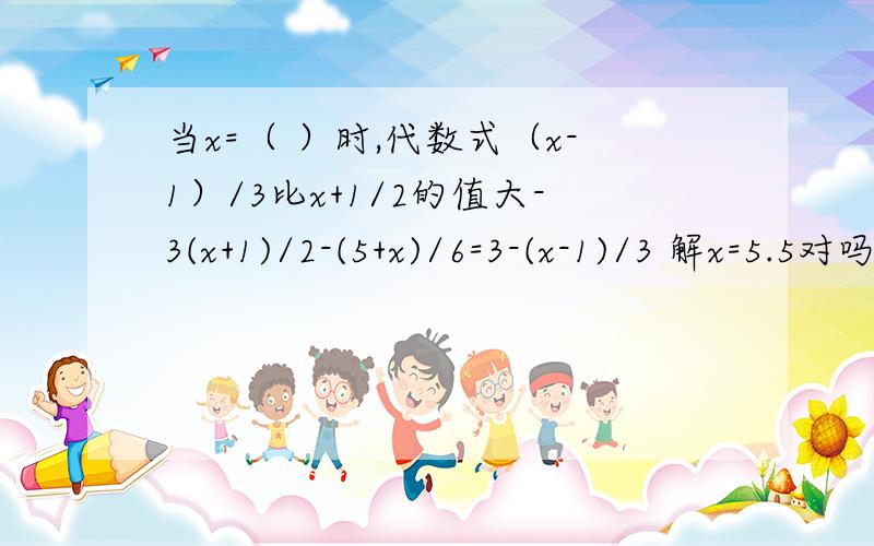 当x=（ ）时,代数式（x-1）/3比x+1/2的值大-3(x+1)/2-(5+x)/6=3-(x-1)/3 解x=5.5对吗