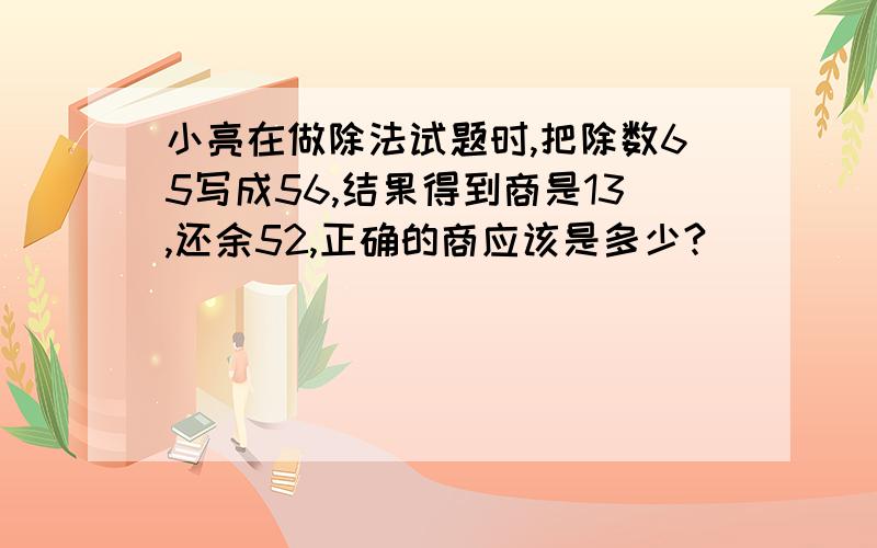 小亮在做除法试题时,把除数65写成56,结果得到商是13,还余52,正确的商应该是多少?