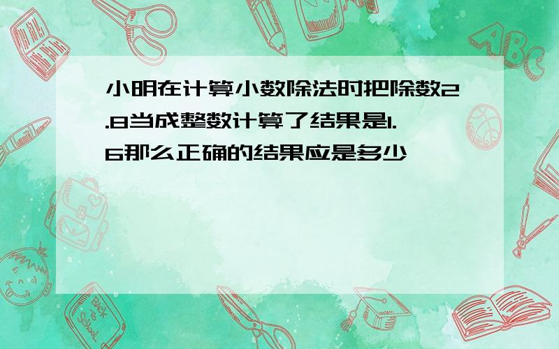 小明在计算小数除法时把除数2.8当成整数计算了结果是1.6那么正确的结果应是多少