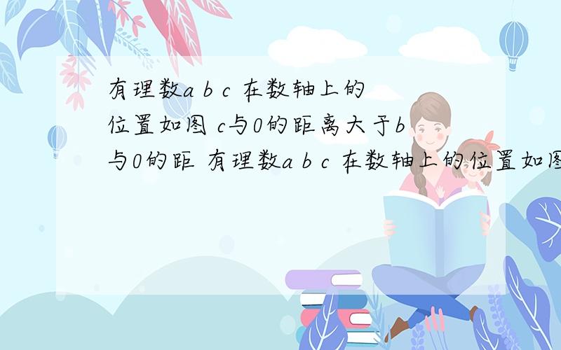 有理数a b c 在数轴上的位置如图 c与0的距离大于b与0的距 有理数a b c 在数轴上的位置如图c与0的距离大于b与0的距离a与0的距离大于b或c与0的距离求|a+b|/a+|b|/1|bc|/3bc并用加号连接a+b b+cc-b