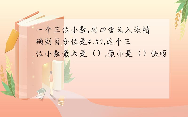 一个三位小数,用四舍五入法精确到百分位是4.50,这个三位小数最大是（）,最小是（）快呀