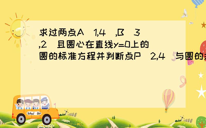 求过两点A(1,4),B(3,2)且圆心在直线y=0上的圆的标准方程并判断点P(2,4)与圆的关系.求 急